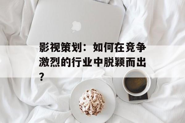 影视策划:如何在竞争激烈的行业中脱颖而出?-第1张图片-佛山资讯网 影视策划:如何在竞争激烈的行业中脱颖而出?-第1张图片-佛山资讯网