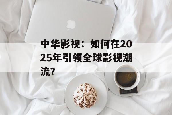 中华影视:如何在2025年引领全球影视潮流?-第1张图片-佛山资讯网 中华影视:如何在2025年引领全球影视潮流?-第1张图片-佛山资讯网