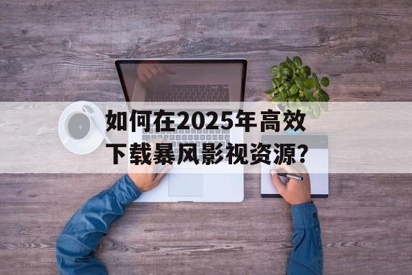 如何在2025年高效下载暴风影视资源?-第1张图片-佛山资讯网 如何在2025年高效下载暴风影视资源?-第1张图片-佛山资讯网