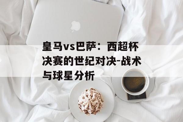 皇马vs巴萨：西超杯决赛的世纪对决-战术与球星分析-第1张图片-佛山资讯网