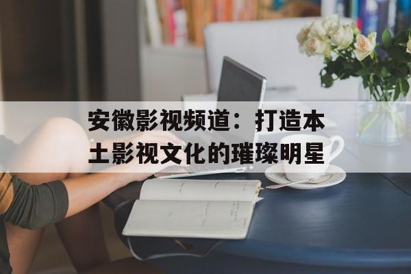 安徽影视频道：打造本土影视文化的璀璨明星-第1张图片-佛山资讯网