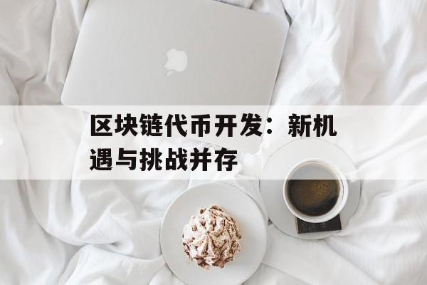 区块链代币开发：新机遇与挑战并存-第1张图片-佛山资讯网