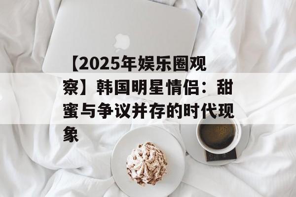 【2025年娱乐圈观察】韩国明星情侣：甜蜜与争议并存的时代现象-第1张图片-佛山资讯网