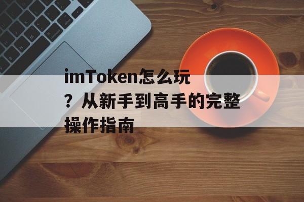 imToken怎么玩？从新手到高手的完整操作指南-第1张图片-佛山资讯网