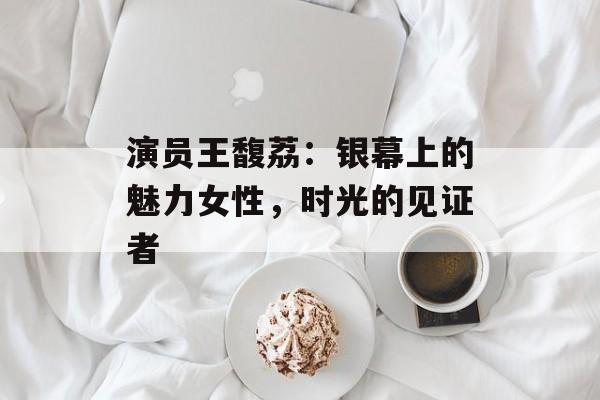 演员王馥荔:银幕上的魅力女性,时光的见证者-第1张图片-佛山资讯网 演员王馥荔:银幕上的魅力女性,时光的见证者-第1张图片-佛山资讯网