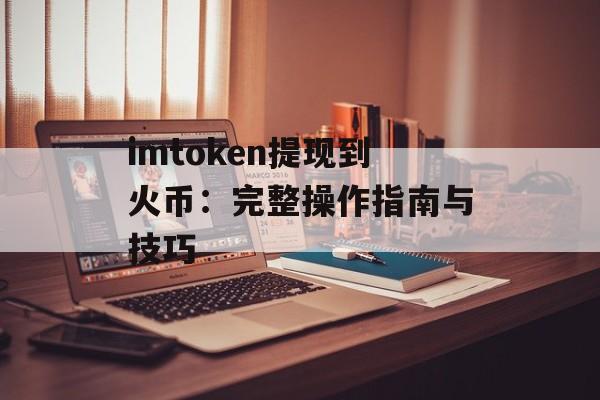 imtoken提现到火币：完整操作指南与技巧-第1张图片-佛山资讯网