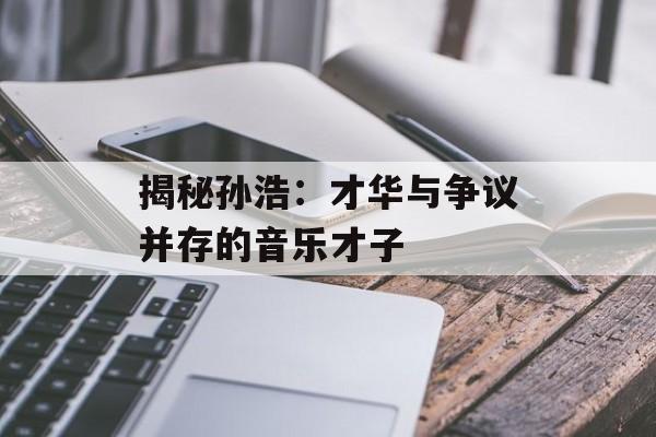 揭秘孙浩:才华与争议并存的音乐才子-第1张图片-佛山资讯网 揭秘孙浩:才华与争议并存的音乐才子-第1张图片-佛山资讯网