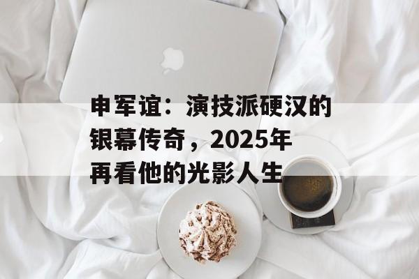 申军谊:演技派硬汉的银幕传奇,2025年再看他的光影人生-第1张图片-佛山资讯网 申军谊:演技派硬汉的银幕传奇,2025年再看他的光影人生-第1张图片-佛山资讯网