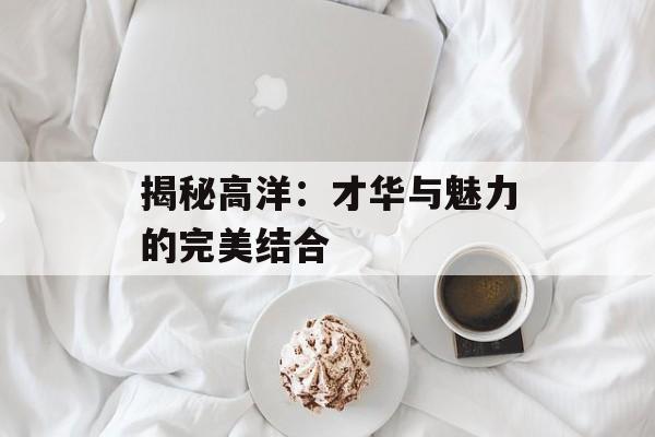 揭秘高洋:才华与魅力的完美结合-第1张图片-佛山资讯网 揭秘高洋:才华与魅力的完美结合-第1张图片-佛山资讯网