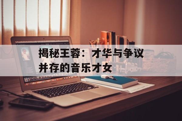 揭秘王蓉:才华与争议并存的音乐才女-第1张图片-佛山资讯网 揭秘王蓉:才华与争议并存的音乐才女-第1张图片-佛山资讯网