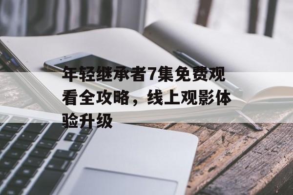 年轻继承者7集免费观看全攻略，线上观影体验升级-第1张图片-佛山资讯网