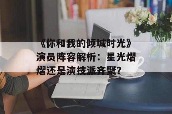 《你和我的倾城时光》演员阵容解析:星光熠熠还是演技派齐聚?-第1张图片-佛山资讯网 《你和我的倾城时光》演员阵容解析:星光熠熠还是演技派齐聚?-第1张图片-佛山资讯网