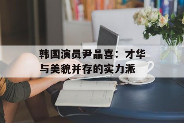 韩国演员尹晶喜：才华与美貌并存的实力派-第1张图片-佛山资讯网