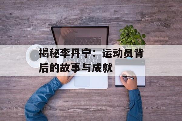 揭秘李丹宁:运动员背后的故事与成就-第1张图片-佛山资讯网 揭秘李丹宁:运动员背后的故事与成就-第1张图片-佛山资讯网