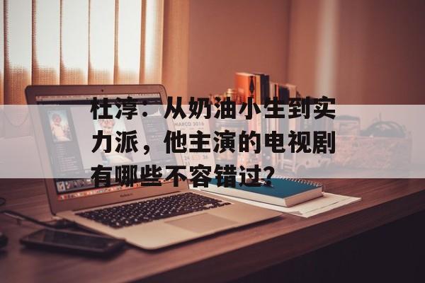 杜淳:从奶油小生到实力派,他主演的电视剧有哪些不容错过?-第1张图片-佛山资讯网 杜淳:从奶油小生到实力派,他主演的电视剧有哪些不容错过?-第1张图片-佛山资讯网