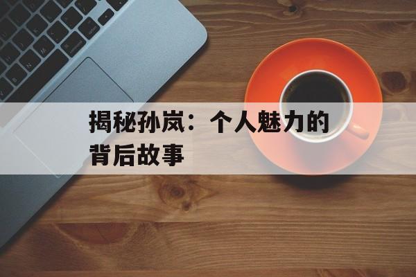 揭秘孙岚:个人魅力的背后故事-第1张图片-佛山资讯网 揭秘孙岚:个人魅力的背后故事-第1张图片-佛山资讯网