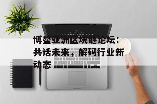 博鳌亚洲区块链论坛:共话未来,解码行业新动态-第1张图片-佛山资讯网 博鳌亚洲区块链论坛:共话未来,解码行业新动态-第1张图片-佛山资讯网