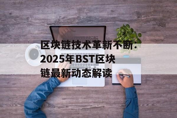 区块链技术革新不断：2025年BST区块链最新动态解读-第1张图片-佛山资讯网