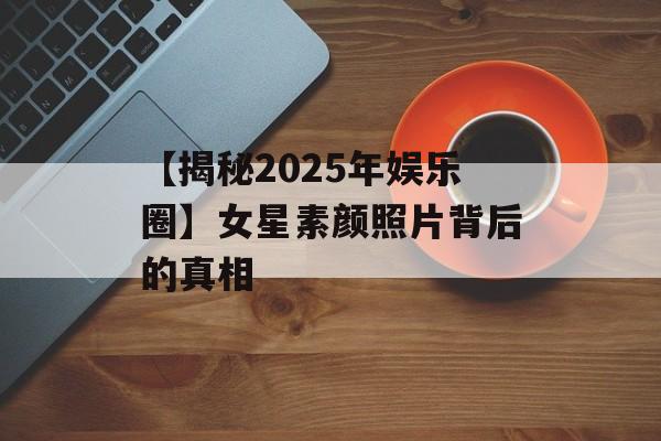 【揭秘2025年娱乐圈】女星素颜照片背后的真相-第1张图片-佛山资讯网 【揭秘2025年娱乐圈】女星素颜照片背后的真相-第1张图片-佛山资讯网