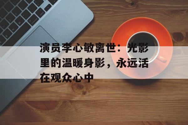 演员李心敏离世:光影里的温暖身影,永远活在观众心中-第1张图片-佛山资讯网 演员李心敏离世:光影里的温暖身影,永远活在观众心中-第1张图片-佛山资讯网