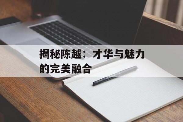 揭秘陈越:才华与魅力的完美融合-第1张图片-佛山资讯网 揭秘陈越:才华与魅力的完美融合-第1张图片-佛山资讯网