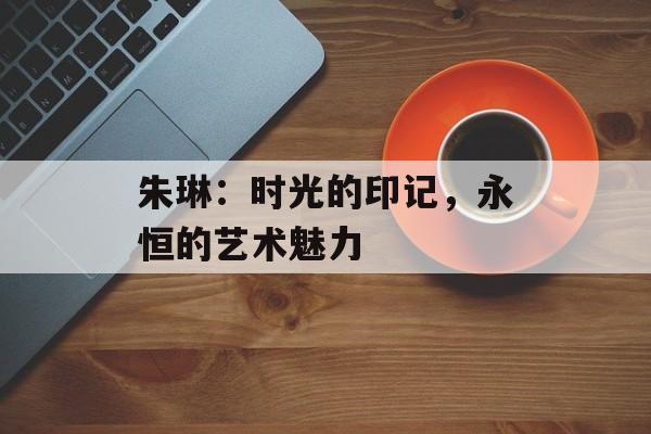 朱琳:时光的印记,永恒的艺术魅力-第1张图片-佛山资讯网 朱琳:时光的印记,永恒的艺术魅力-第1张图片-佛山资讯网