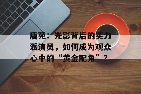 唐苑:光影背后的实力派演员,如何成为观众心中的“黄金配角”?-第1张图片-佛山资讯网 唐苑:光影背后的实力派演员,如何成为观众心中的“黄金配角”?-第1张图片-佛山资讯网