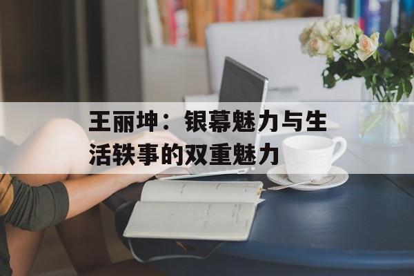 王丽坤:银幕魅力与生活轶事的双重魅力-第1张图片-佛山资讯网 王丽坤:银幕魅力与生活轶事的双重魅力-第1张图片-佛山资讯网