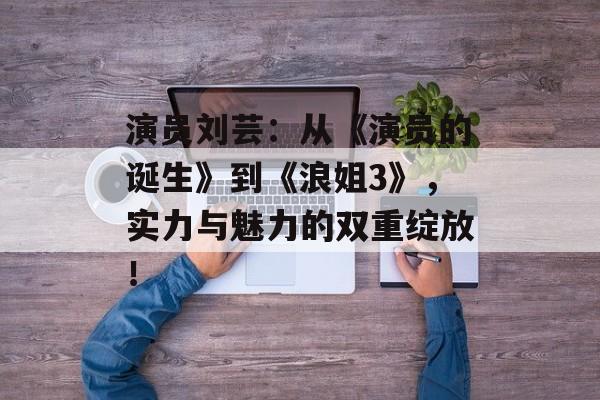演员刘芸:从《演员的诞生》到《浪姐3》,实力与魅力的双重绽放!-第1张图片-佛山资讯网 演员刘芸:从《演员的诞生》到《浪姐3》,实力与魅力的双重绽放!-第1张图片-佛山资讯网