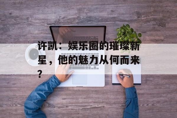 许凯：娱乐圈的璀璨新星，他的魅力从何而来？-第1张图片-佛山资讯网