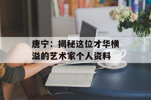 唐宁:揭秘这位才华横溢的艺术家个人资料-第1张图片-佛山资讯网 唐宁:揭秘这位才华横溢的艺术家个人资料-第1张图片-佛山资讯网
