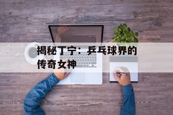 揭秘丁宁:乒乓球界的传奇女神-第1张图片-佛山资讯网 揭秘丁宁:乒乓球界的传奇女神-第1张图片-佛山资讯网