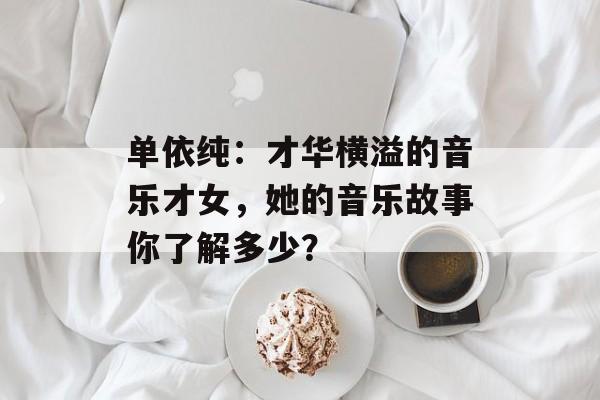 单依纯:才华横溢的音乐才女,她的音乐故事你了解多少?-第1张图片-佛山资讯网 单依纯:才华横溢的音乐才女,她的音乐故事你了解多少?-第1张图片-佛山资讯网