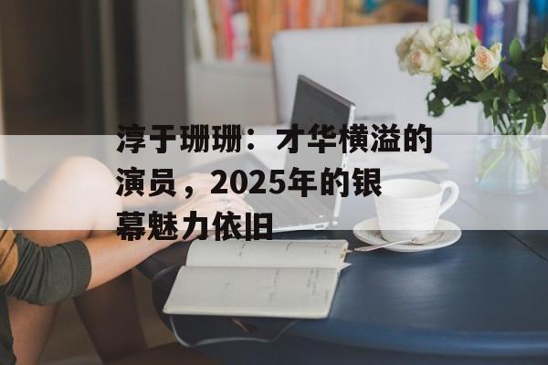 淳于珊珊:才华横溢的演员,2025年的银幕魅力依旧-第1张图片-佛山资讯网 淳于珊珊:才华横溢的演员,2025年的银幕魅力依旧-第1张图片-佛山资讯网