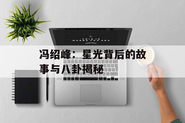 冯绍峰：星光背后的故事与八卦揭秘-第1张图片-佛山资讯网