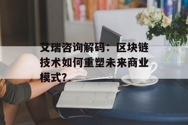 艾瑞咨询解码:区块链技术如何重塑未来商业模式?-第1张图片-佛山资讯网 艾瑞咨询解码:区块链技术如何重塑未来商业模式?-第1张图片-佛山资讯网
