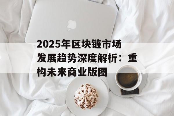 2025年区块链市场发展趋势深度解析:重构未来商业版图-第1张图片-佛山资讯网 2025年区块链市场发展趋势深度解析:重构未来商业版图-第1张图片-佛山资讯网
