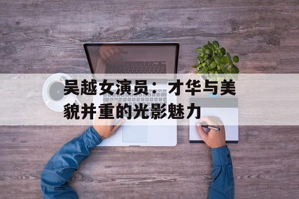 吴越女演员:才华与美貌并重的光影魅力-第1张图片-佛山资讯网 吴越女演员:才华与美貌并重的光影魅力-第1张图片-佛山资讯网