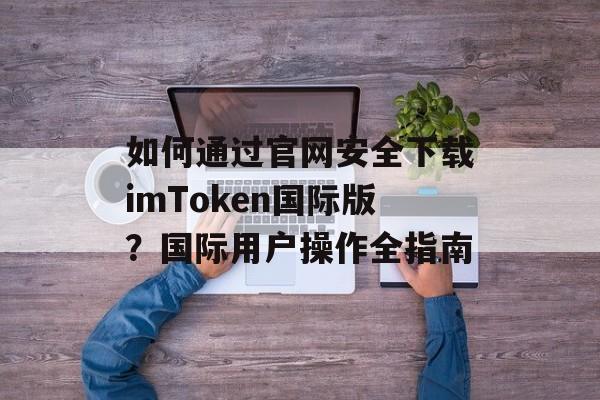 如何通过官网安全下载imToken国际版？国际用户操作全指南-第1张图片-佛山资讯网