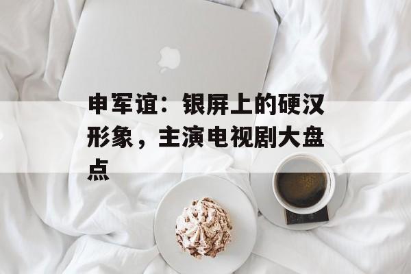 申军谊：银屏上的硬汉形象，主演电视剧大盘点-第1张图片-佛山资讯网