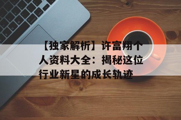 【独家解析】许富翔个人资料大全:揭秘这位行业新星的成长轨迹-第1张图片-佛山资讯网 【独家解析】许富翔个人资料大全:揭秘这位行业新星的成长轨迹-第1张图片-佛山资讯网