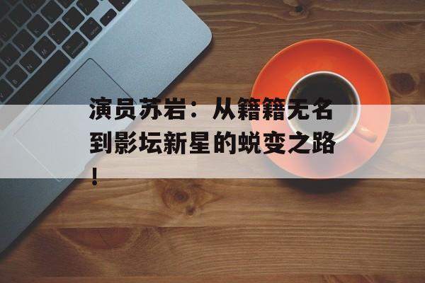 演员苏岩:从籍籍无名到影坛新星的蜕变之路!-第1张图片-佛山资讯网 演员苏岩:从籍籍无名到影坛新星的蜕变之路!-第1张图片-佛山资讯网