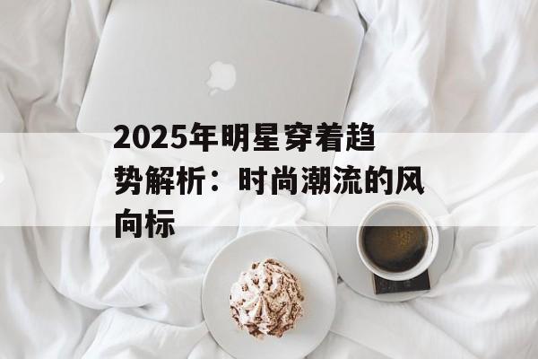 2025年明星穿着趋势解析:时尚潮流的风向标-第1张图片-佛山资讯网 2025年明星穿着趋势解析:时尚潮流的风向标-第1张图片-佛山资讯网