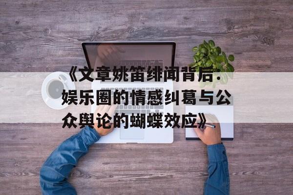 《文章姚笛绯闻背后：娱乐圈的情感纠葛与公众舆论的蝴蝶效应》-第1张图片-佛山资讯网