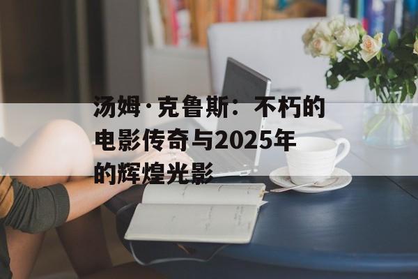 汤姆·克鲁斯:不朽的电影传奇与2025年的辉煌光影-第1张图片-佛山资讯网 汤姆·克鲁斯:不朽的电影传奇与2025年的辉煌光影-第1张图片-佛山资讯网