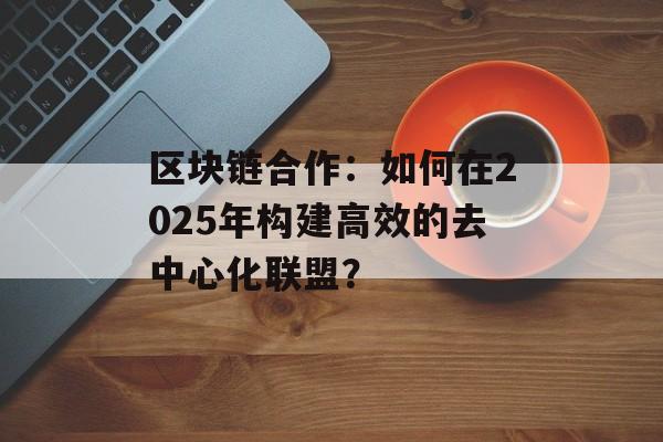 区块链合作:如何在2025年构建高效的去中心化联盟?-第1张图片-佛山资讯网 区块链合作:如何在2025年构建高效的去中心化联盟?-第1张图片-佛山资讯网