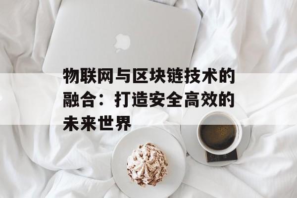 物联网与区块链技术的融合:打造安全高效的未来世界-第1张图片-佛山资讯网 物联网与区块链技术的融合:打造安全高效的未来世界-第1张图片-佛山资讯网