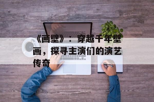 《画壁》:穿越千年壁画,探寻主演们的演艺传奇-第1张图片-佛山资讯网 《画壁》:穿越千年壁画,探寻主演们的演艺传奇-第1张图片-佛山资讯网