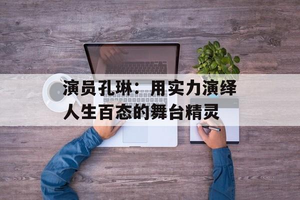 演员孔琳:用实力演绎人生百态的舞台精灵-第1张图片-佛山资讯网 演员孔琳:用实力演绎人生百态的舞台精灵-第1张图片-佛山资讯网