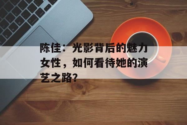 陈佳：光影背后的魅力女性，如何看待她的演艺之路？-第1张图片-佛山资讯网